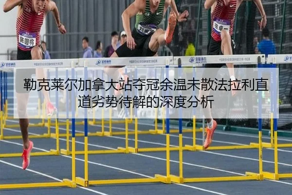 勒克莱尔加拿大站夺冠余温未散法拉利直道劣势待解的深度分析